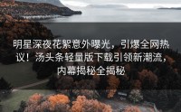 明星深夜花絮意外曝光，引爆全网热议！汤头条轻量版下载引领新潮流，内幕揭秘全揭秘