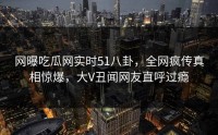 网曝吃瓜网实时51八卦，全网疯传真相惊爆，大V丑闻网友直呼过瘾