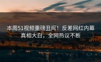 本周51视频重磅丑闻！反差网红内幕真相大白，全网热议不断