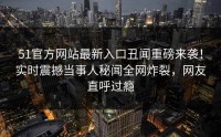 51官方网站最新入口丑闻重磅来袭！实时震撼当事人秘闻全网炸裂，网友直呼过瘾