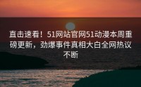直击速看！51网站官网51动漫本周重磅更新，劲爆事件真相大白全网热议不断