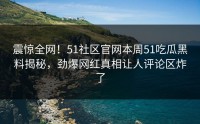 震惊全网！51社区官网本周51吃瓜黑料揭秘，劲爆网红真相让人评论区炸了