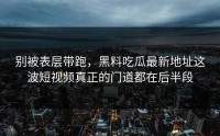 别被表层带跑，黑料吃瓜最新地址这波短视频真正的门道都在后半段