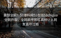 震惊全网！51爆料网51在线51chigua全网炸裂，全网疯传网红真相让人网友直呼过瘾