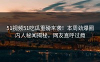 51视频51吃瓜重磅来袭！本周劲爆圈内人秘闻揭秘，网友直呼过瘾
