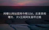 网曝51网站官网今晚51bl，反差真相曝光，大V丑闻网友直呼过瘾