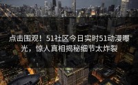 点击围观！51社区今日实时51动漫曝光，惊人真相揭秘细节太炸裂