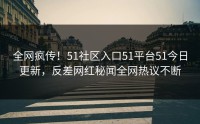 全网疯传！51社区入口51平台51今日更新，反差网红秘闻全网热议不断