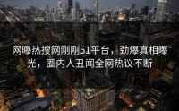 网曝热搜网刚刚51平台，劲爆真相曝光，圈内人丑闻全网热议不断