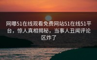 网曝51在线观看免费网站51在线51平台，惊人真相揭秘，当事人丑闻评论区炸了