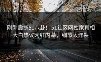 刚刚震撼51八卦！51社区网独家真相大白热议网红内幕，细节太炸裂