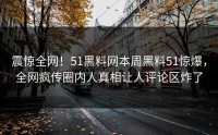 震惊全网！51黑料网本周黑料51惊爆，全网疯传圈内人真相让人评论区炸了