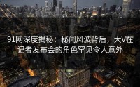 91网深度揭秘：秘闻风波背后，大V在记者发布会的角色罕见令人意外