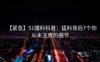 【紧急】51爆料科普：猛料背后7个你从未注意的细节