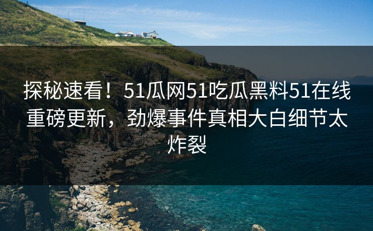 探秘速看！51瓜网51吃瓜黑料51在线重磅更新，劲爆事件真相大白细节太炸裂