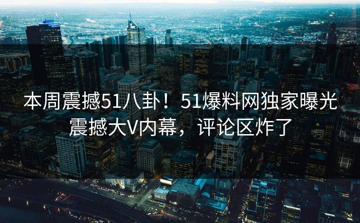 本周震撼51八卦！51爆料网独家曝光震撼大V内幕，评论区炸了