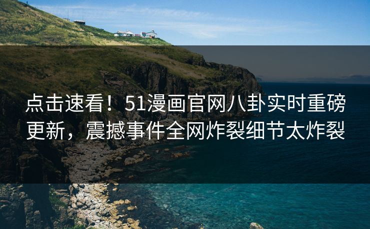 点击速看！51漫画官网八卦实时重磅更新，震撼事件全网炸裂细节太炸裂
