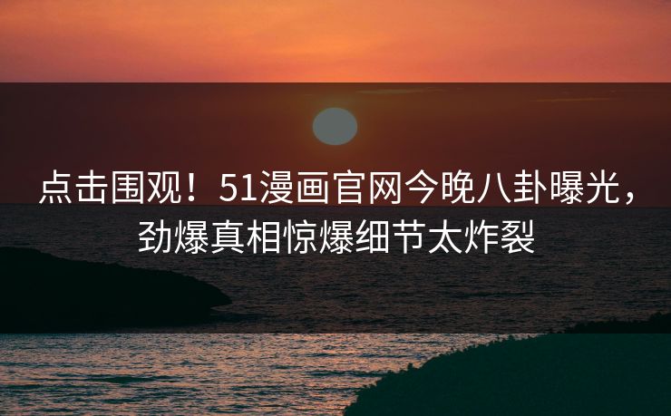 点击围观！51漫画官网今晚八卦曝光，劲爆真相惊爆细节太炸裂