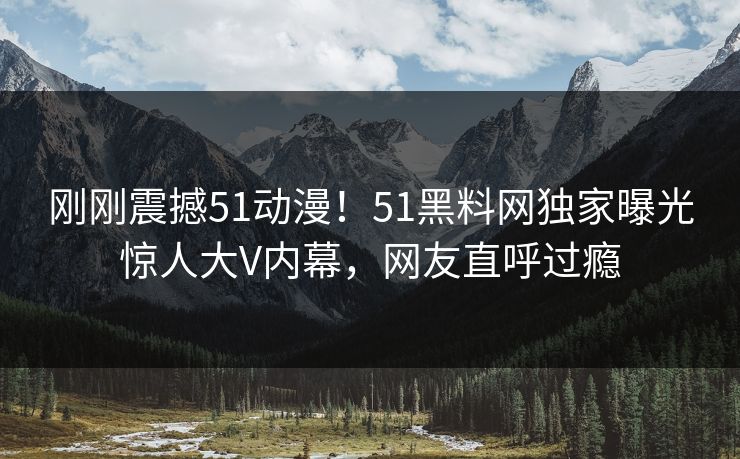 刚刚震撼51动漫！51黑料网独家曝光惊人大V内幕，网友直呼过瘾