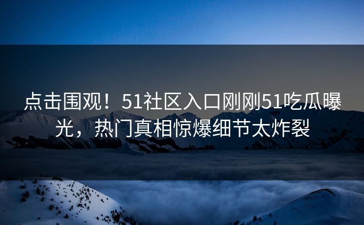 点击围观！51社区入口刚刚51吃瓜曝光，热门真相惊爆细节太炸裂