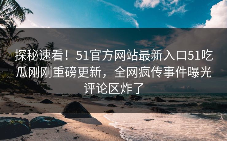 探秘速看！51官方网站最新入口51吃瓜刚刚重磅更新，全网疯传事件曝光评论区炸了