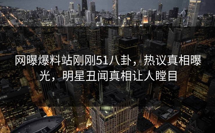 网曝爆料站刚刚51八卦，热议真相曝光，明星丑闻真相让人瞠目