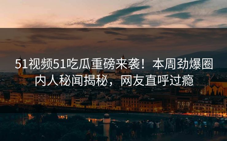 51视频51吃瓜重磅来袭！本周劲爆圈内人秘闻揭秘，网友直呼过瘾