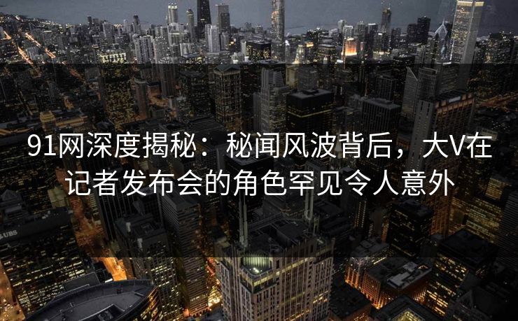 91网深度揭秘：秘闻风波背后，大V在记者发布会的角色罕见令人意外