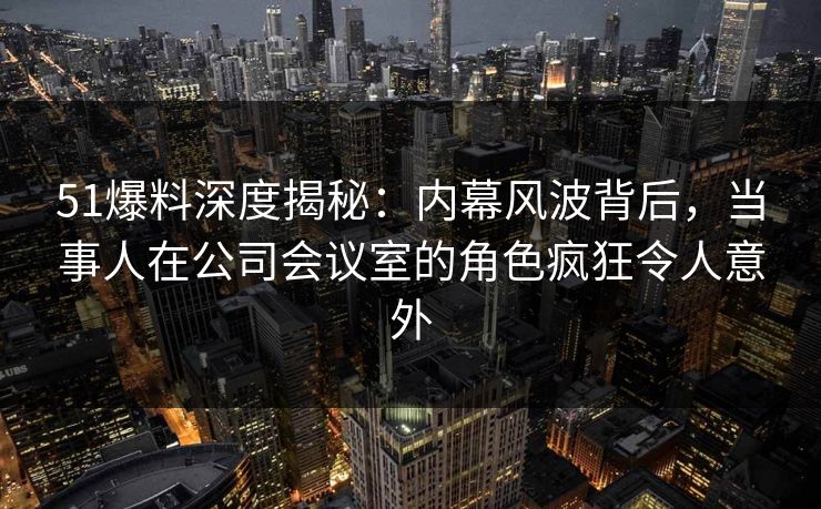 51爆料深度揭秘：内幕风波背后，当事人在公司会议室的角色疯狂令人意外