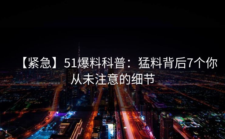 【紧急】51爆料科普：猛料背后7个你从未注意的细节