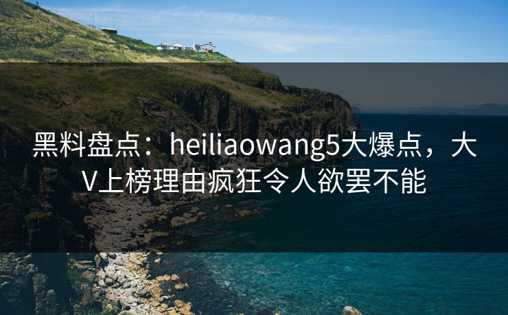 黑料盘点：heiliaowang5大爆点，大V上榜理由疯狂令人欲罢不能