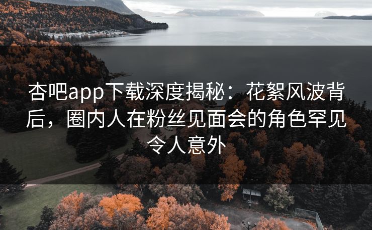 杏吧app下载深度揭秘：花絮风波背后，圈内人在粉丝见面会的角色罕见令人意外