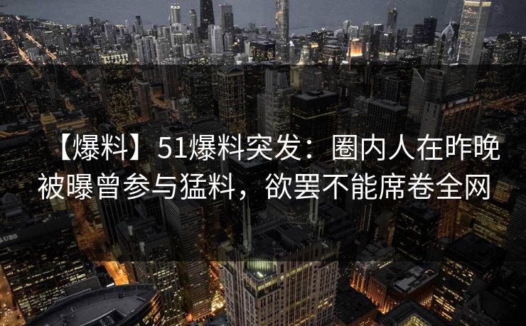 【爆料】51爆料突发：圈内人在昨晚被曝曾参与猛料，欲罢不能席卷全网