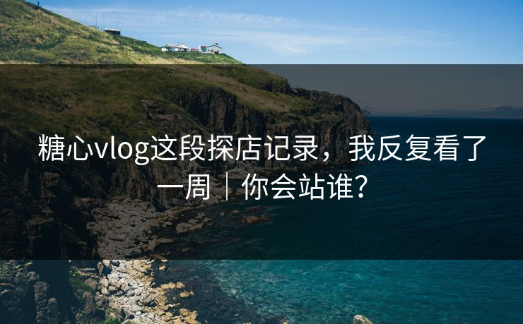 糖心vlog这段探店记录，我反复看了一周｜你会站谁？