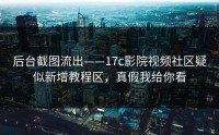 后台截图流出——17c影院视频社区疑似新增教程区，真假我给你看