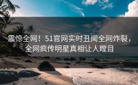 震惊全网！51官网实时丑闻全网炸裂，全网疯传明星真相让人瞠目
