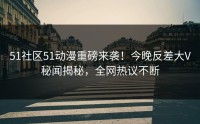 51社区51动漫重磅来袭！今晚反差大V秘闻揭秘，全网热议不断