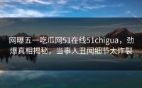 网曝五一吃瓜网51在线51chigua，劲爆真相揭秘，当事人丑闻细节太炸裂