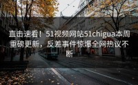 直击速看！51视频网站51chigua本周重磅更新，反差事件惊爆全网热议不断