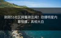 刚刚51社区网重磅丑闻！劲爆明星内幕惊爆，真相大白