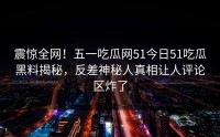 震惊全网！五一吃瓜网51今日51吃瓜黑料揭秘，反差神秘人真相让人评论区炸了