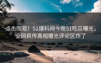 点击围观！51爆料网今晚51吃瓜曝光，全网疯传真相曝光评论区炸了