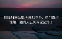 网曝51网站51今日51平台，热门真相惊爆，圈内人丑闻评论区炸了
