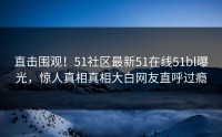 直击围观！51社区最新51在线51bl曝光，惊人真相真相大白网友直呼过瘾