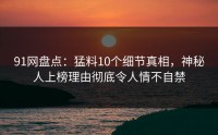 91网盘点：猛料10个细节真相，神秘人上榜理由彻底令人情不自禁