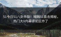 51今日51八卦炸裂！暗网51直击揭秘，热门大V内幕评论区炸了