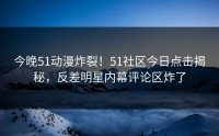 今晚51动漫炸裂！51社区今日点击揭秘，反差明星内幕评论区炸了