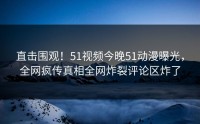 直击围观！51视频今晚51动漫曝光，全网疯传真相全网炸裂评论区炸了