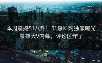 本周震撼51八卦！51爆料网独家曝光震撼大V内幕，评论区炸了
