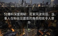 51爆料深度揭秘：花絮风波背后，当事人在粉丝见面会的角色彻底令人意外